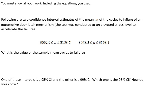 You must show all your work. Including the equations, you used.
Following are two confidence interval estimates of the mean ? of the cycles to failure of an automotive door latch mechanism (the test was conducted at an elevated stress level to accelerate the failure).
3062.9 ? ? ? 3153.7, 3048.5 ? ? ? 3168.1
What is the value of the sample mean cycles to failure?
One of these intervals is a 95% CI and the other is a 99% CI. Which one is the 95% CI? How do you know?