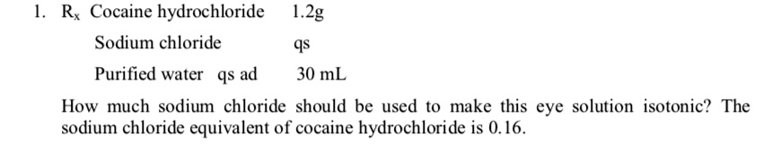 1. Rx Cocaine hydrochloride 1.2g
Sodium chloride qs
Purified water qs ad 30 mL
How much sodium chloride should be used to make this eye solution isotonic? The sodium chloride equivalent of cocaine hydrochloride is 0.16.