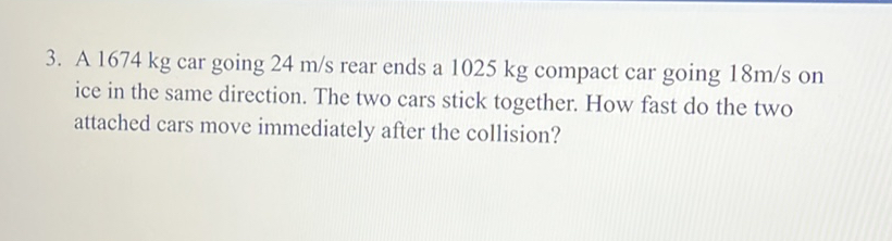 3. A 1674 kg car going 24 m/s rear ends a 1025 kg compact car going 18m/s on ice in the same direction. The two cars stick together. How fast do the two attached cars move immediately after the collision?