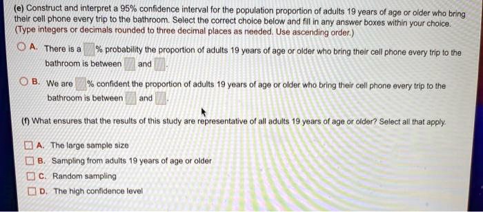 (e) Construct and interpret a 95% confidence interval for the population proportion of adults 19 years of age or older who bring their cell phone every trip to the bathroom. Select the correct choice below and fill in any answer boxes within your choice. (Type integers or decimals rounded to three decimal places as needed. Use ascending order.)
A. There is a % probability the proportion of adults 19 years of age or older who bring their cell phone every trip to the bathroom is between and .
B. We are % confident the proportion of adults 19 years of age or older who bring their cell phone every trip to the bathroom is between and .
(f) What ensures that the results of this study are representative of all adults 19 years of age or older? Select all that apply.
A. The large sample size
B. Sampling from adults 19 years of age or older
C. Random sampling
D. The high confidence level