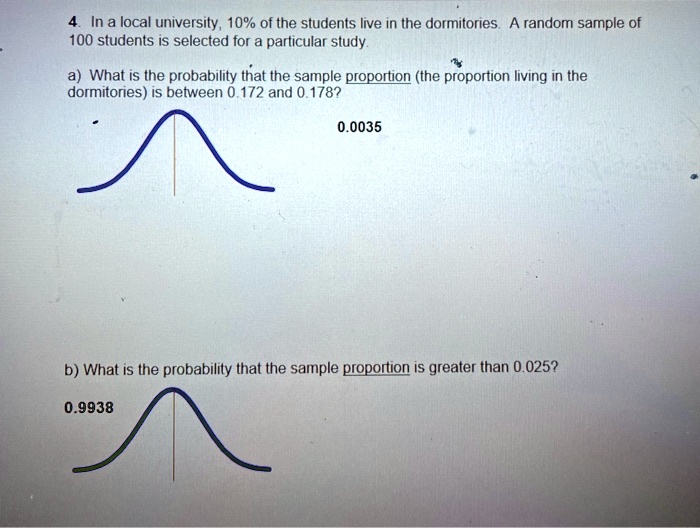 4. In a local university, 10% of the students live in the dormitories. A random sample of 100 students is selected for a particular study.

a) What is the probability that the sample proportion (the proportion living in the dormitories) is between 0.172 and 0.178?
0.0035

b) What is the probability that the sample proportion is greater than 0.025?
0.9938