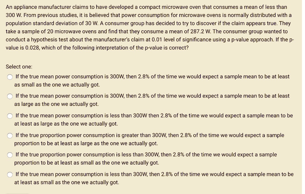 An appliance manufacturer claims to have developed a compact microwave oven that consumes a mean of less than 300 W. From previous studies, it is believed that power consumption for microwave ovens is normally distributed with a population standard deviation of 30 W. A consumer group has decided to try to discover if the claim appears true. They take a sample of 20 microwave ovens and find that they consume a mean of 287.2 W. The consumer group wanted to conduct a hypothesis test about the manufacturer's claim at 0.01 level of significance using a p-value approach. If the p-value is 0.028, which of the following interpretation of the p-value is correct?

Select one:
If the true mean power consumption is 300W, then 2.8% of the time we would expect a sample mean to be at least as small as the one we actually got.
If the true mean power consumption is 300W, then 2.8% of the time we would expect a sample mean to be at least as large as the one we actually got.
If the true mean power consumption is less than 300W then 2.8% of the time we would expect a sample mean to be at least as large as the one we actually got.
If the true proportion power consumption is greater than 300W, then 2.8% of the time we would expect a sample proportion to be at least as large as the one we actually got.
If the true proportion power consumption is less than 300W, then 2.8% of the time we would expect a sample proportion to be at least as small as the one we actually got.
If the true mean power consumption is less than 300W, then 2.8% of the time we would expect a sample mean to be at least as small as the one we actually got.