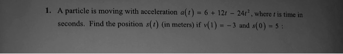 1. A particle is moving with acceleration a(t) = 6 + 12t - 24t^2, where t is time in seconds. Find the position s(t) (in meters) if v(1) = -3 and s(0) = 5: