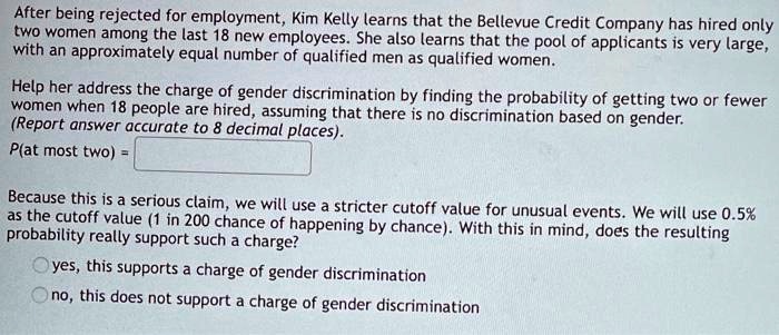 After being rejected for employment, Kim Kelly learns that the Bellevue Credit Company has hired only
two women among the last 18 new employees. She also learns that the pool of applicants is very large,
with an approximately equal number of qualified men as qualified women.

Help her address the charge of gender discrimination by finding the probability of getting two or fewer
women when 18 people are hired, assuming that there is no discrimination based on gender.
(Report answer accurate to 8 decimal places).
P(at most two) =

Because this is a serious claim, we will use a stricter cutoff value for unusual events. We will use 0.5%
as the cutoff value (1 in 200 chance of happening by chance). With this in mind, does the resulting
probability really support such a charge?
yes, this supports a charge of gender discrimination
no, this does not support a charge of gender discrimination