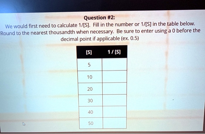 We would first need to calculate 1/[S]. Fill in the number or 1/[S] in the table below. Round to the nearest thousandth when necessary. Be sure to enter using a 0 before the decimal point if applicable (ex. 0.5)
[S] 1 / [S]
5
10
20
30
40
50