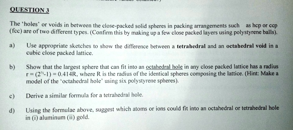 QUESTION 3
The 'holes' or voids in between the close-packed solid spheres in packing arrangements such as hcp or ccp
(fcc) are of two different types. (Confirm this by making up a few close packed layers using polystyrene balls).
a) Use appropriate sketches to show the difference between a tetrahedral and an octahedral void in a
cubic close packed lattice.
b) Show that the largest sphere that can fit into an octahedral hole in any close packed lattice has a radius
r = (2^(1)/(2) - 1) = 0.414R, where R is the radius of the identical spheres composing the lattice. (Hint: Make a
model of the 'octahedral hole' using six polystyrene spheres).
c) Derive a similar formula for a tetrahedral hole.
d) Using the formulae above, suggest which atoms or ions could fit into an octahedral or tetrahedral hole
in (i) aluminum (ii) gold.