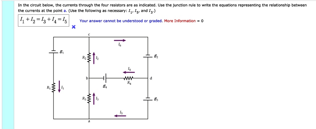 In the circuit below, the currents through the four resistors are as indicated. Use the junction rule to write the equations representing the relationship between the currents at the point a. (Use the following as necessary: I1, I5, and I3.) I1 + I2 = I3 + I4 = I5