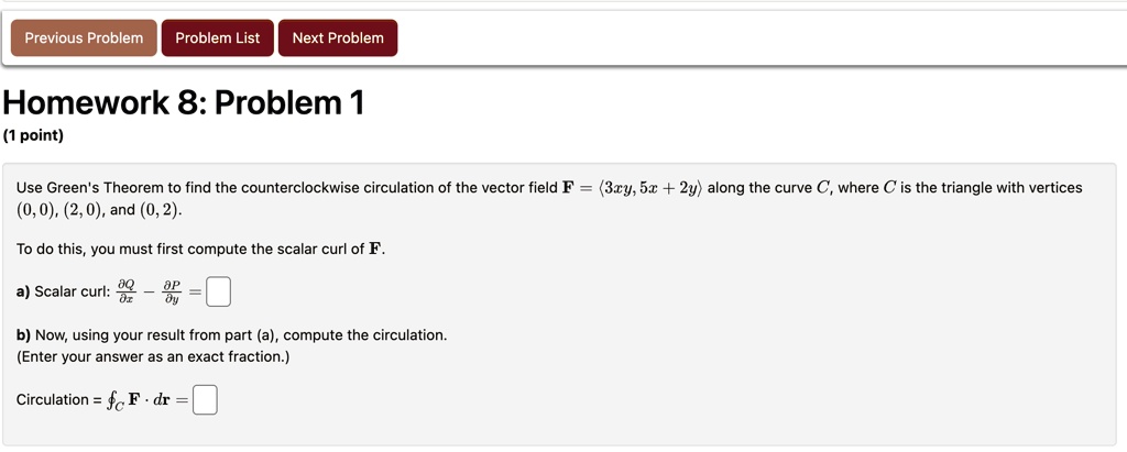 previous problem problem list next problem homework 8 problem 1 1 point use greens theorem to find the counterclockwise circulation of the vector field mathbff langle 3xy 5x 2y rangle along  01236