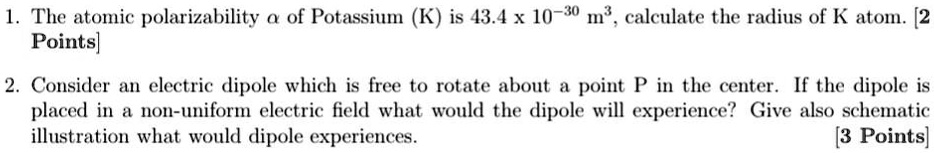 1. The atomic polarizability α of Potassium (K) is 43.4 × 10^-30 m^3, calculate the radius of K atom. [2 Points]
2. Consider an electric dipole which is free to rotate about a point P in the center. If the dipole is placed in a non-uniform electric field what would the dipole will experience? Give also schematic illustration what would dipole experiences. [3 Points]