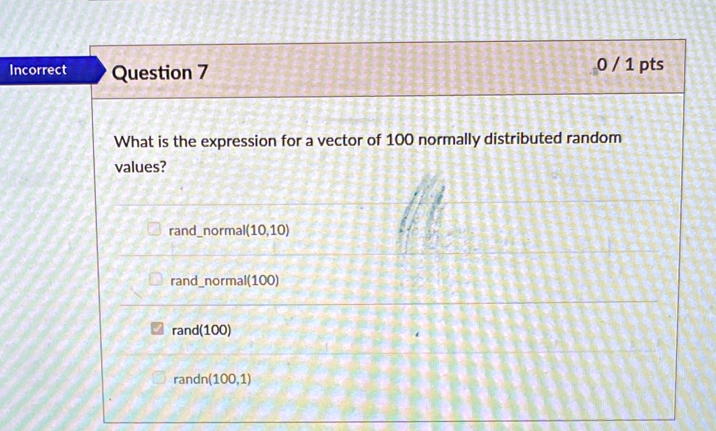 0/1 pts
Incorrect
Question 7
What is the expression for a vector of 100 normally distributed random
values?
randnormal(10,10)
randnormal(100)
rand(100)
randn(100,1)