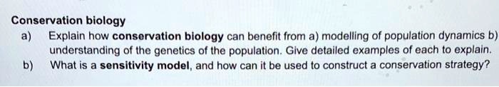 Conservation biology
a) Explain how conservation biology can benefit from a) modelling of population dynamics b) understanding of the genetics of the population. Give detailed examples of each to explain.
b) What is a sensitivity model, and how can it be used to construct a conservation strategy?