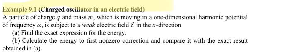 Example 9.1 (Charged oscillator in an electric field)
A particle of charge ( q ) and mass ( m ), which is moving in a one-dimensional harmonic potential of frequency ( omega ), is subject to a weak electric field ( mathcalE ) in the ( x )-direction.
(a) Find the exact expression for the energy.
(b) Calculate the energy to first nonzero correction and compare it with the exact result obtained in (a).