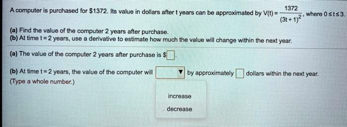 A computer is purchased for 1372. Its value in dollars after t years can be approximated by V(t) = 1372 / (3t + 1)^2, where 0 ? t ? 3.
(a) Find the value of the computer 2 years after purchase.
(b) At time t = 2 years, use a derivative to estimate how much the value will change within the next year.
(a) The value of the computer 2 years after purchase is.
(b) At time t = 2 years, the value of the computer will by approximately dollars within the next year.
(Type a whole number.)
increase
decrease