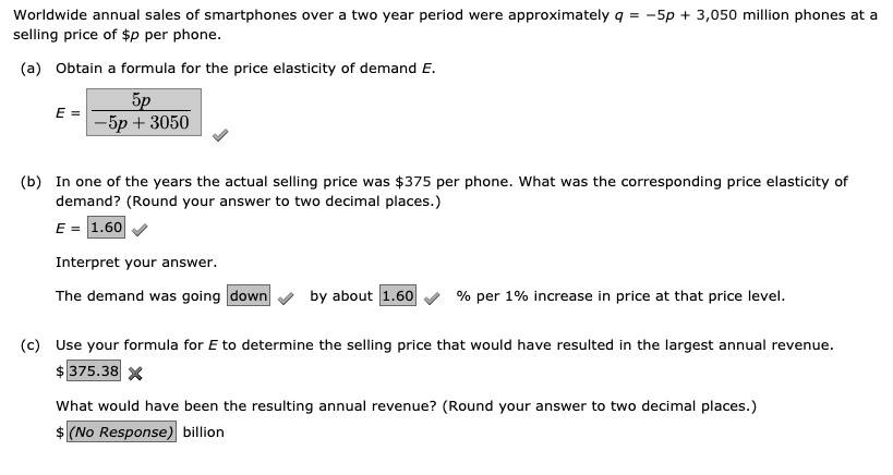 Worldwide annual sales of smartphones over a two year period were approximately q = -5p + 3,050 million phones at a selling price of p per phone.

(a) Obtain a formula for the price elasticity of demand E.
E = 5p / (-5p + 3050)

(b) In one of the years the actual selling price was375 per phone. What was the corresponding price elasticity of demand? (Round your answer to two decimal places.)
E = 1.60

Interpret your answer.
The demand was going down by about 1.60 % per 1% increase in price at that price level.

(c) Use your formula for E to determine the selling price that would have resulted in the largest annual revenue.
375.38

What would have been the resulting annual revenue? (Round your answer to two decimal places.) (No Response) billion