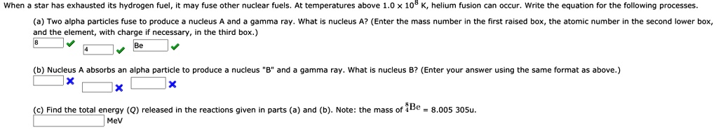 When a star has exhausted its hydrogen fuel, it may fuse other nuclear fuels. At temperatures above 1.0 !! 10^8 K, helium fusion can occur. Write the equation for the following processes.

(a) Two alpha particles fuse to produce a nucleus A and a gamma ray. What is nucleus A? (Enter the mass number in the first raised box, the atomic number in the second lower box, and the element, with charge if necessary, in the third box.)
8 Be
4

(b) Nucleus A absorbs an alpha particle to produce a nucleus "B" and a gamma ray. What is nucleus B? (Enter your answer using the same format as above.)

(c) Find the total energy (Q) released in the reactions given in parts (a) and (b). Note: the mass of 8/4Be = 8.005 305u.
MeV