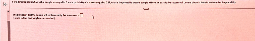 For a binomial distribution with a sample size equal to 6 and a probability of a success equal to 0.37, what is the probability that the sample will contain exactly five successes? Use the binomial formula to determine the probability
The probability that the sample will contain exactly five successes is 
(Round to four decimal places as needed.)