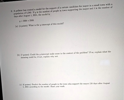 6. A pollster has created a model for the support of a certain candidate for mayor in a small town with a
population of 5,280. If y is the number of people in town supporting the mayor and t is the number of
days after August 1, 2021, the model is
y = 200t + 2500.
(a) (4 points) What is the y-intercept of this model?
(b) (7 points) Could the y-intercept make sense in the context of the problem? If so, explain what the
meaning could be; if not, explain why not.
(c) (6 points) Predict the number of people in the town who support the mayor 150 days after August
1, 2021 according to the model. Show your work.