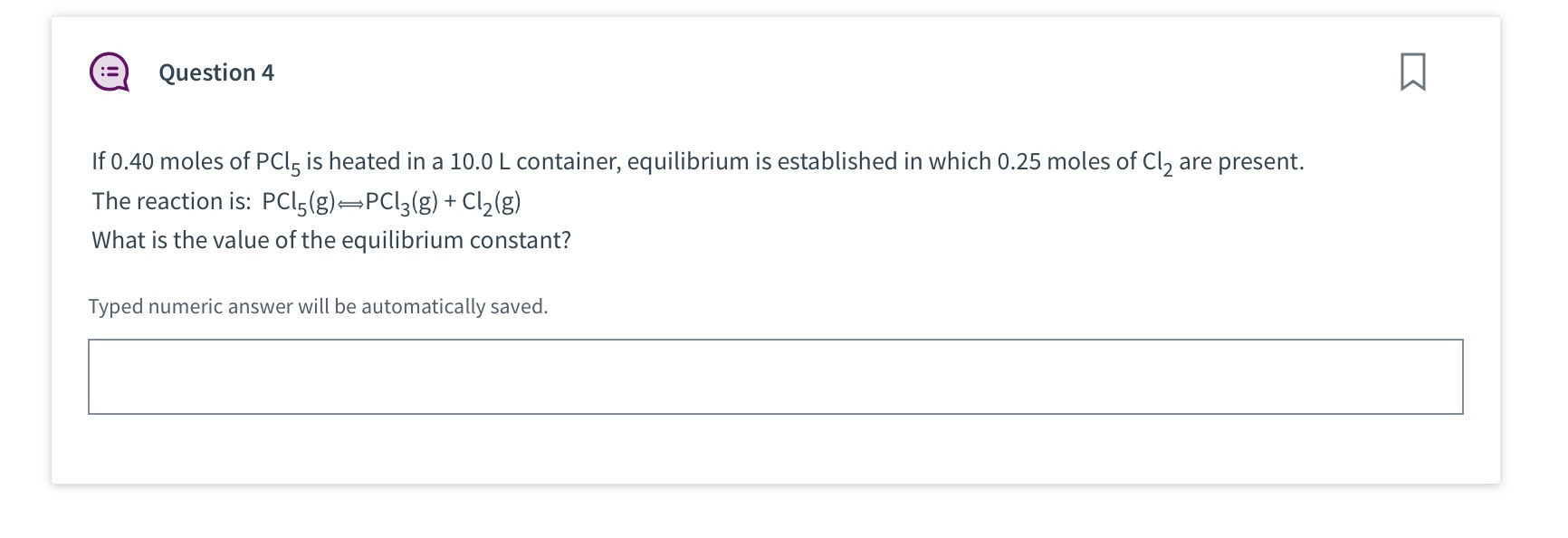 If 0.40 moles of PCl5 is heated in a 10.0 L container, equilibrium is established in which 0.25 moles of Cl2 are present.
The reaction is: PCl5(g) ? PCl3(g) + Cl2(g)
What is the value of the equilibrium constant?