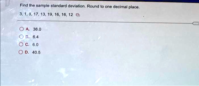 Find the sample standard deviation. Round to one decimal place.
3, 1, 8, 17, 13, 19, 16, 16, 12
A. 36.0
B. 6.4
C. 6.0
D. 40.5