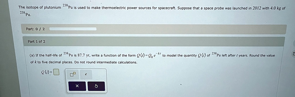 the isotope of plutonium 238pu is used to make thermoelectric power sources for spacecraft suppose that a space probe was launched in 2012 with 40 kg of 238pu a if the half life of 238pu is  01945