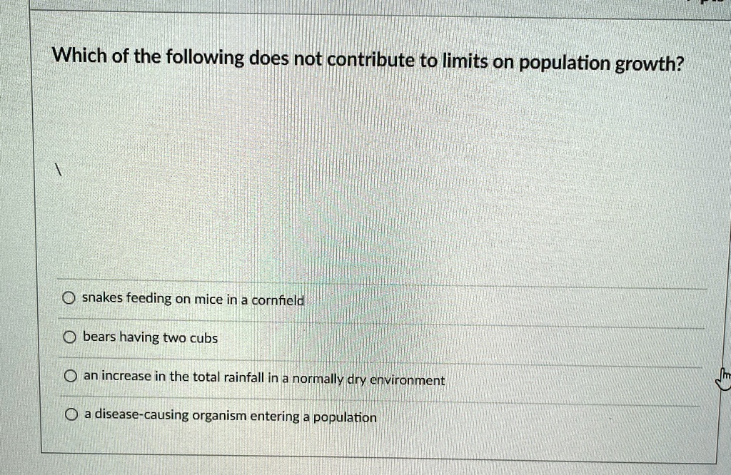 Which of the following does not contribute to limits on population growth?
snakes feeding on mice in a cornfield
bears having two cubs
an increase in the total rainfall in a normally dry environment
a disease-causing organism entering a population