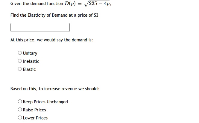 Given the demand function D(p) = ?(225 - 4p),
Find the Elasticity of Demand at a price of 3
At this price, we would say the demand is:
Unitary
Inelastic
Elastic
Based on this, to increase revenue we should:
Keep Prices Unchanged
Raise Prices
Lower Prices