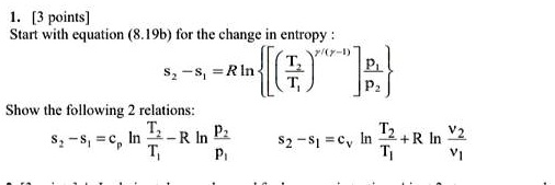1. [3 points]
Start with equation (8.19b) for the change in entropy:
s2 - s1 = R ln{( (T2)/(T1))^(γ)/(γ - 1)( (P1)/(P2)) }
Show the following 2 relations:
s2 - s1 = cp ln(T2)/(T1) - R ln(P2)/(P1)
s2 - s1 = cv ln(T2)/(T1) + R ln(V2)/(V1)
