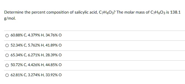 Determine the percent composition of salicylic acid, C7H6O3? The molar mass of C7H6O3 is 138.1 g/mol.
? 60.88% C, 4.379% H, 34.76% O
? 52.34% C, 5.762% H, 41.89% O
? 65.34% C, 6.271% H, 28.39% O
? 50.72% C, 4.426% H, 44.85% O
? 62.81% C, 3.274% H, 33.92% O
