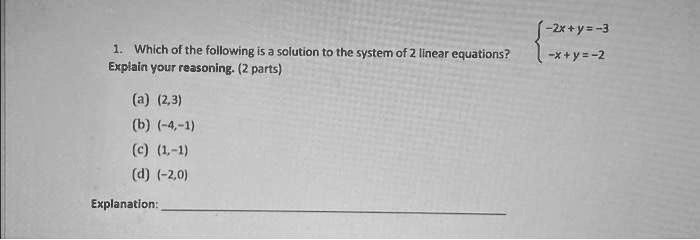 1. Which of the following is a solution to the system of 2 linear equations?
Explain your reasoning. (2 parts)
(a) (2,3)
(b) (-4,-1)
-2x + y = -3  -x + y = -2
(c) (1,-1)
(d) (-2,0)
Explanation: