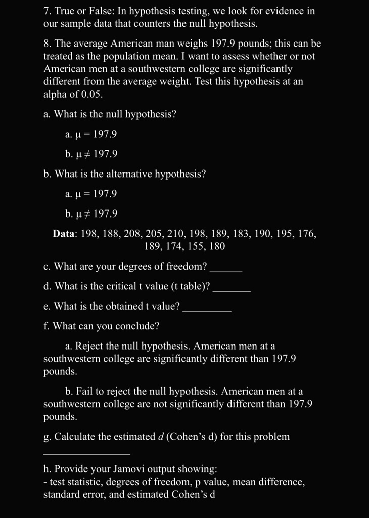 7. True or False: In hypothesis testing, we look for evidence in our sample data that counters the null hypothesis.
8. The average American man weighs 197.9 pounds; this can be treated as the population mean. I want to assess whether or not American men at a southwestern college are significantly different from the average weight. Test this hypothesis at an alpha of 0.05.
a. What is the null hypothesis?
a. μ = 197.9
b. μ≠ 197.9
b. What is the alternative hypothesis?
a. μ = 197.9
b. μ≠ 197.9
Data: 198, 188, 208, 205, 210, 198, 189, 183, 190, 195, 176, 189, 174, 155, 180
c. What are your degrees of freedom?
d. What is the critical t value (t table)?
e. What is the obtained t value?
f. What can you conclude?
a. Reject the null hypothesis. American men at a southwestern college are significantly different than 197.9 pounds.
b. Fail to reject the null hypothesis. American men at a southwestern college are not significantly different than 197.9 pounds.
g. Calculate the estimated d (Cohen's d) for this problem
h. Provide your Jamovi output showing:
test statistic, degrees of freedom, p value, mean difference, standard error, and estimated Cohen's d