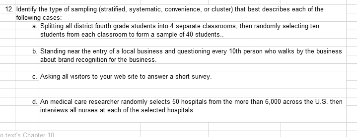 12. Identify the type of sampling (stratified, systematic, convenience, or cluster) that best describes each of the following cases:
a. Splitting all district fourth grade students into 4 separate classrooms, then randomly selecting ten students from each classroom to form a sample of 40 students..
b. Standing near the entry of a local business and questioning every 10th person who walks by the business about brand recognition for the business.
c. Asking all visitors to your web site to answer a short survey.
d. An medical care researcher randomly selects 50 hospitals from the more than 6,000 across the U.S. then interviews all nurses at each of the selected hospitals.