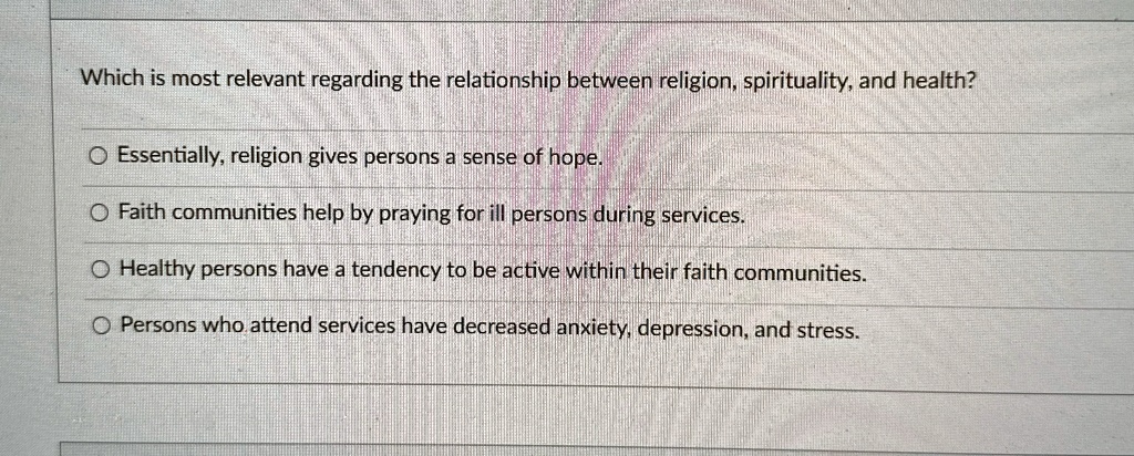 Which is most relevant regarding the relationship between religion, spirituality, and health?
Essentially, religion gives persons a sense of hope.
Faith communities help by praying for ill persons during services.
Healthy persons have a tendency to be active within their faith communities.
Persons who attend services have decreased anxiety, depression, and stress.