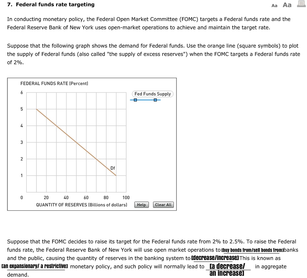 7. Federal funds rate targeting

In conducting monetary policy, the Federal Open Market Committee (FOMC) targets a Federal funds rate and the Federal Reserve Bank of New York uses open-market operations to achieve and maintain the target rate.

Suppose that the following graph shows the demand for Federal funds. Use the orange line (square symbols) to plot the supply of Federal funds (also called "the supply of excess reserves") when the FOMC targets a Federal funds rate of 2%.

FEDERAL FUNDS RATE (Percent)
6
Fed Funds Supply
5
4
3
2
Df
1
0
20
40
60
80
100
QUANTITY OF RESERVES (Billions of dollars)
Help Clear All

Suppose that the FOMC decides to raise its target for the Federal funds rate from 2% to 2.5%. To raise the Federal funds rate, the Federal Reserve Bank of New York will use open market operations to [buy bonds from/sell bonds from] banks and the public, causing the quantity of reserves in the banking system to [decrease/increase] This is known as [an expansionary/ a restrictive] monetary policy, and such policy will normally lead to [a decrease/ an increase] in aggregate demand.
