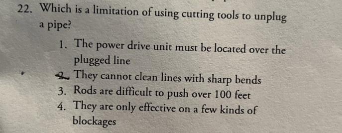 22. Which is a limitation of using cutting tools to unplug a pipe?
1. The power drive unit must be located over the plugged line
4. They cannot clean lines with sharp bends
3. Rods are difficult to push over 100 feet
4. They are only effective on a few kinds of blockages