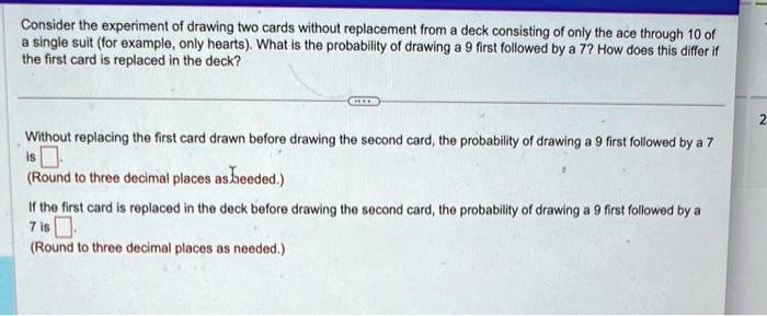 Consider the experiment of drawing two cards without replacement from a deck consisting of only the ace through 10 of
a single suit (for example, only hearts). What is the probability of drawing a 9 first followed by a 7? How does this differ if
the first card is replaced in the deck?
Without replacing the first card drawn before drawing the second card, the probability of drawing a 9 first followed by a 7
is
(Round to three decimal places as needed.)
If the first card is replaced in the deck before drawing the second card, the probability of drawing a 9 first followed by a
7 is
(Round to three decimal places as needed.)