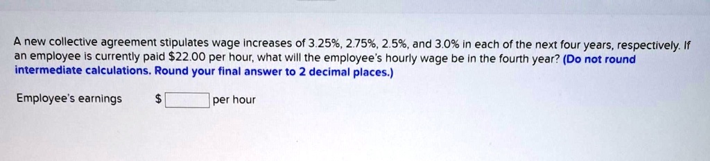 A new collective agreement stipulates wage increases of 3.25%, 2.75%, 2.5%, and 3.0% in each of the next four years, respectively. If an employee is currently paid $22.00 per hour, what will the employee's hourly wage be in the fourth year? (Do not round intermediate calculations. Round your final answer to 2 decimal places.)
Employee's earnings per hour