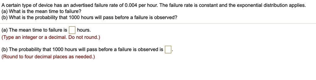 A certain type of device has an advertised failure rate of 0.004 per hour. The failure rate is constant and the exponential distribution applies.
(a) What is the mean time to failure?
(b) What is the probability that 1000 hours will pass before a failure is observed?

(a) The mean time to failure is hours.
(Type an integer or a decimal. Do not round.)

(b) The probability that 1000 hours will pass before a failure is observed is .
(Round to four decimal places as needed.)