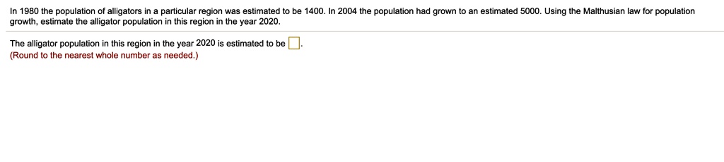 In 1980 the population of alligators in a particular region was estimated to be 1400. In 2004 the population had grown to an estimated 5000. Using the Malthusian law for population growth, estimate the alligator population in this region in the year 2020.
The alligator population in this region in the year 2020 is estimated to be .
(Round to the nearest whole number as needed.)