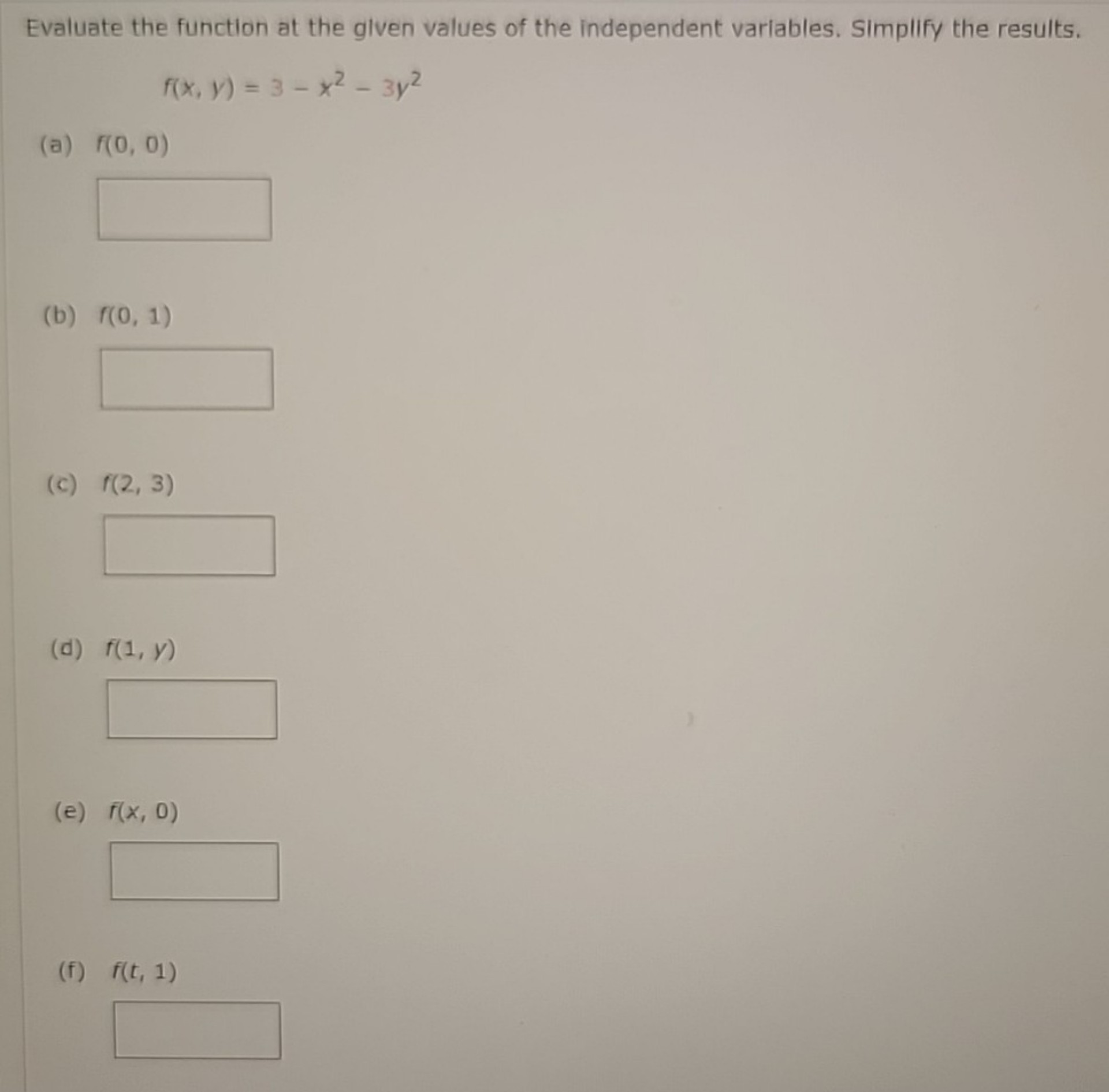Evaluate the function at the given values of the independent variables. Simplify the results.
f(x, y) = 3 - x^2 - 3y^2
(a) f(0, 0)
(b) f(0, 1)
(c) f(2, 3)
(d) f(1, y)
(e) f(x, 0)
(f) f(t, 1)