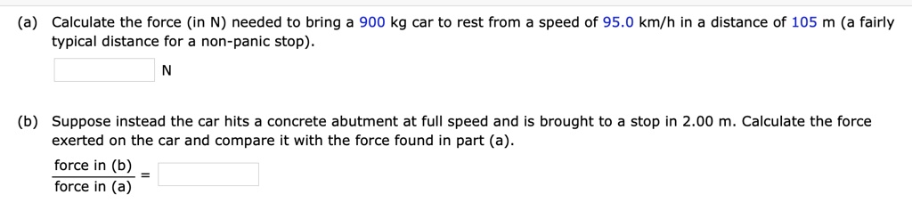 (a) Calculate the force (in N) needed to bring a 900 kg car to rest from a speed of 95.0 km/h in a distance of 105 m (a fairly typical distance for a non-panic stop).
N
(b) Suppose instead the car hits a concrete abutment at full speed and is brought to a stop in 2.00 m. Calculate the force exerted on the car and compare it with the force found in part (a).
force in (b) / force in (a) =