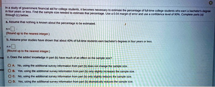 In a study of government financial aid for college students, it becomes necessary to estimate the percentage of full-time college students who earn a bachelor's degree in four years or less. Find the sample size needed to estimate that percentage. Use a 0.04 margin of error and use a confidence level of 90%. Complete parts (a) through (c) below.
a. Assume that nothing is known about the percentage to be estimated.
n = [ ]
(Round up to the nearest integer.)
b. Assume prior studies have shown that about 40% of full-time students earn bachelor's degrees in four years or less.
n = [ ]
(Round up to the nearest integer.)
c. Does the added knowledge in part (b) have much of an effect on the sample size?
A. No, using the additional survey information from part (b) does not change the sample size.
B. Yes, using the additional survey information from part (b) only slightly increases the sample size.
C. No, using the additional survey information from part (b) only slightly reduces the sample size.
D. Yes, using the additional survey information from part (b) dramatically reduces the sample size.
