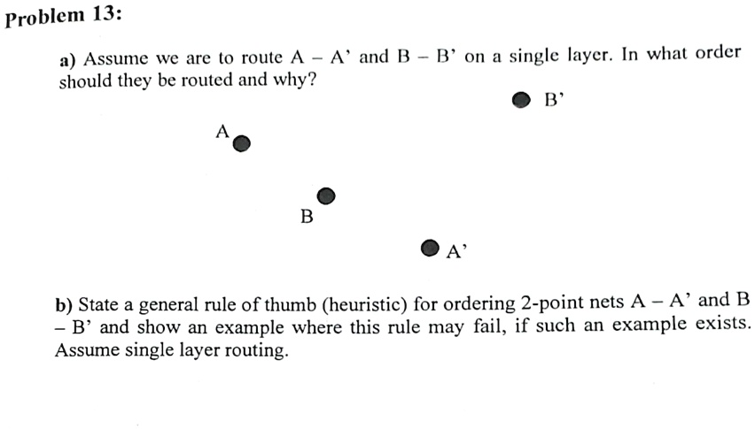 Problem 13:
a) Assume we are to route A –A' and B –B' on a single layer. In what order
should they be routed and why?
A
B
A'
B'
b) State a general rule of thumb (heuristic) for ordering 2-point nets A –A' and B
–B' and show an example where this rule may fail, if such an example exists.
Assume single layer routing.