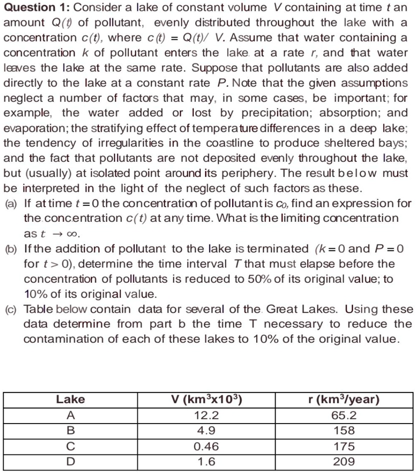 Question 1: Consider a lake of constant volume V containing at time t an amount Q(t) of pollutant, evenly distributed throughout the lake with a concentration c(t), where c(t) = Q(t)/ V. Assume that water containing a concentration k of pollutant enters the lake at a rate r, and that water leaves the lake at the same rate. Suppose that pollutants are also added directly to the lake at a constant rate P. Note that the given assumptions neglect a number of factors that may, in some cases, be important; for example, the water added or lost by precipitation; absorption; and evaporation; the stratifying effect of temperature differences in a deep lake; the tendency of irregularities in the coastline to produce sheltered bays; and the fact that pollutants are not deposited evenly throughout the lake, but (usually) at isolated point around its periphery. The result below must be interpreted in the light of the neglect of such factors as these.
(a) If at time t = 0 the concentration of pollutant is c0, find an expression for the concentration c(t) at any time. What is the limiting concentration as t ? ?.
(b) If the addition of pollutant to the lake is terminated (k = 0 and P = 0 for t > 0), determine the time interval T that must elapse before the concentration of pollutants is reduced to 50% of its original value; to 10% of its original value.
(c) Table below contain data for several of the Great Lakes. Using these data determine from part b the time T necessary to reduce the contamination of each of these lakes to 10% of the original value.

Lake | V (km3x103) | r (km3/year)
A | 12.2 | 65.2
B | 4.9 | 158
C | 0.46 | 175
D | 1.6 | 209