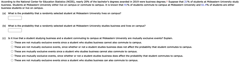 According to the National Center for Education Statistics (NCES), nearly 20% of the bachelor's degrees awarded in 2019 were business degrees.† Suppose that 21% of students at Mideastern University study business. Students at Mideastern University either live on campus or commute to campus. It is known that 41% of students commute to campus at Mideastern University and 61.4% of students are either business students or live on campus.
(a) What is the probability that a randomly selected student at Mideastern University lives on campus?
(b) What is the probability that a randomly selected student at Mideastern University studies business and lives on campus?
(c) Is it true that a student studying business and a student commuting to campus at Mideastern University are mutually exclusive events? Explain.
These are not mutually exclusive events since a student who studies business cannot also commute to campus.
These are not mutually exclusive events, since whether or not a student studies business does not affect the probability that student commutes to campus.
These are mutually exclusive events since a student who studies business cannot also commute to campus.
These are mutually exclusive events, since whether or not a student studies business does affect the probability that student commutes to campus.
These are not mutually exclusive events since a student who studies business can also commute to campus.