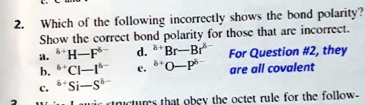 2. Which of the following incorrectly shows the bond polarity?
Show the correct bond polarity for those that are incorrect.
a. ?+?H—F???
b. ?+?Cl—I???
c. ?+?Si—S???
d. ?+?Br—Br???
e. ?+?O—P???
For Question #2, they are all covalent