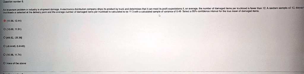 Question number 8.
An important problem in industry is shipment damage. A electronics distribution company ships its product by truck and determines that it can meet its profit expectations if, on average, the number of damaged items per truckload is fewer than 12. A random sample of 12 truckloads is selected at the delivery point and the average number of damaged items per truckload is calculated to be 11.3 with a calculated sample of variance of 0.49. Select a 95% confidence interval for the true mean of damaged items.

(11.56, 12.44)
(10.68, 11.91)
[48.92, -29.36]
(-0.4446, 0.4446)
(10.96, 11.74)
None of the above