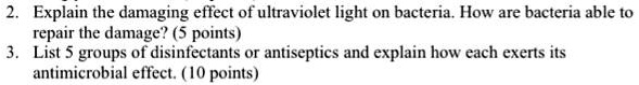 2. Explain the damaging effect of ultraviolet light on bacteria. How are bacteria able to repair the damage? (5 points)
3. List 5 groups of disinfectants or antiseptics and explain how each exerts its antimicrobial effect. (10 points)