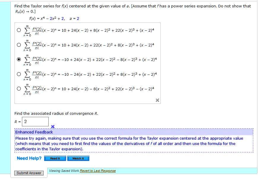 Find the Taylor series for f(x) centered at the given value of a. [Assume that f has a power series expansion. Do not show that Rn(x) ? 0.]
f(x) = x^4 - 2x^2 + 2, a = 2
? f^(n)(2)/n! (x - 2)^n = 10 + 24(x - 2) + 8(x - 2)^2 + 22(x - 2)^3 + (x - 2)^4
? f^(n)(2)/n! (x - 2)^n = 10 + 24(x - 2) + 22(x - 2)^2 + 8(x - 2)^3 + (x - 2)^4
? f^(n)(2)/n! (x - 2)^n = -10 + 24(x - 2) + 22(x - 2)^2 - 8(x - 2)^3 + (x - 2)^4
? f^(n)(2)/n! (x - 2)^n = -10 - 24(x - 2) + 22(x - 2)^2 + 8(x - 2)^3 + (x - 2)^4
? f^(n)(2)/n! (x - 2)^n = 10 + 24(x - 2) - 8(x - 2)^2 + 22(x - 2)^3 - (x - 2)^4
Find the associated radius of convergence R.
R = 2
Enhanced Feedback
Please try again, making sure that you use the correct formula for the Taylor expansion centered at the appropriate value (which means that you need to first find the values of the derivatives of f of all order and then use the formula for the coefficients in the Taylor expansion).