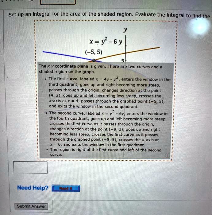 Set up an integral for the area of the shaded region. Evaluate the integral to find the
y
x = y^2 - 6y
(-5, 5)
5
The x y coordinate plane is given. There are two curves and a shaded region on the graph.
- The first curve, labeled x = 4y - y^2, enters the window in the third quadrant, goes up and right becoming more steep, passes through the origin, changes direction at the point (4, 2), goes up and left becoming less steep, crosses the x-axis at x = 4, passes through the graphed point (-5, 5), and exits the window in the second quadrant.
- The second curve, labeled x = y^2 - 6y, enters the window in the fourth quadrant, goes up and left becoming more steep, crosses the first curve as it passes through the origin, changes direction at the point (-9, 3), goes up and right becoming less steep, crosses the first curve as it passes through the graphed point (-5, 5), crosses the x-axis at x = 6, and exits the window in the first quadrant.
- The region is right of the first curve and left of the second curve.
Need Help?
Read It
Submit Answer