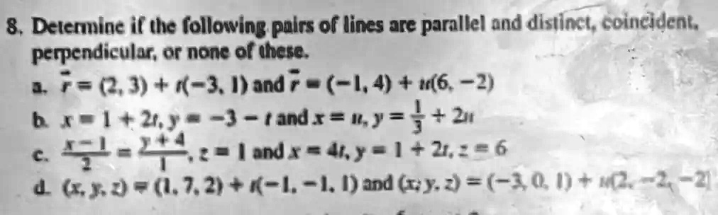 8. Determine if the following pairs of lines are parallel and distinct, coincident,
perpendicular, or none of these.
a. r⃗ = (2, 3) + r(-3, 1) and r⃗ = (-1, 4) + t(6, -2)
b. x = 1 + 2r, y = -3 - r and x = 4, y = (1)/(3) + 2t
c. (x - 1)/(2) = (y + 4)/(1), z = 1 and x = 4, y = 1 + 2t, z = 6
d. (x, y, z) = (1, 7, 2) + t(-1, -1, 1) and (x, y, z) = (-3, 0, 1) + t(2, -2, -2)